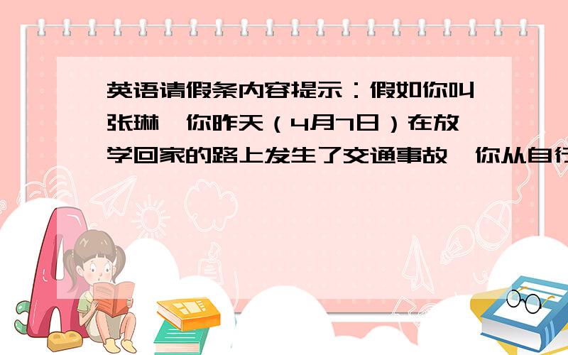 英语请假条内容提示：假如你叫张琳,你昨天（4月7日）在放学回家的路上发生了交通事故,你从自行车上摔了下来,被好心人及时送