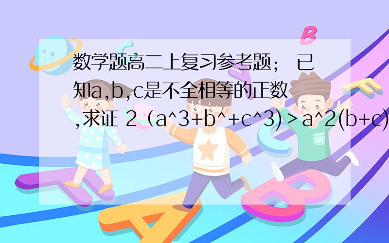 数学题高二上复习参考题； 已知a,b,c是不全相等的正数,求证 2（a^3+b^+c^3)＞a^2(b+c)+b^2(a