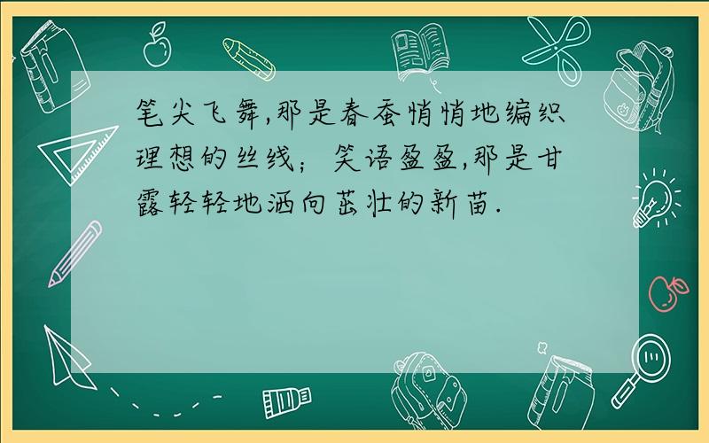 笔尖飞舞,那是春蚕悄悄地编织理想的丝线；笑语盈盈,那是甘露轻轻地洒向茁壮的新苗.