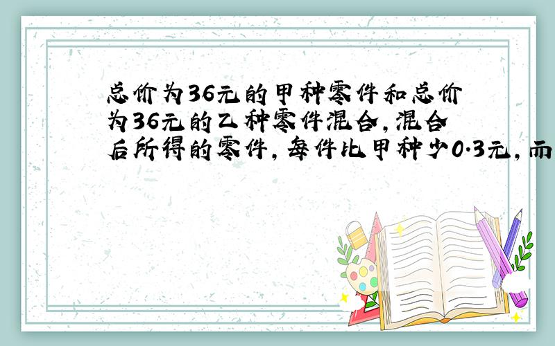 总价为36元的甲种零件和总价为36元的乙种零件混合,混合后所得的零件,每件比甲种少0.3元,而比乙种多0.2元,求甲种零