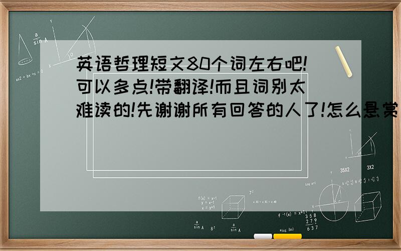 英语哲理短文80个词左右吧!可以多点!带翻译!而且词别太难读的!先谢谢所有回答的人了!怎么悬赏不了200分?