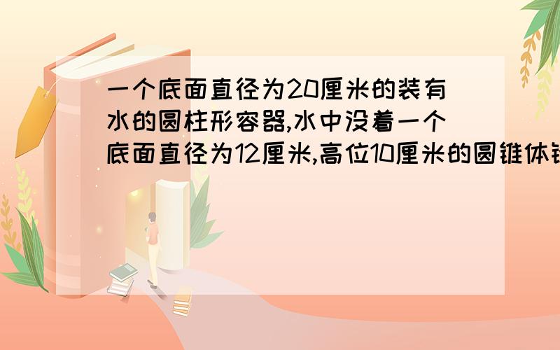 一个底面直径为20厘米的装有水的圆柱形容器,水中没着一个底面直径为12厘米,高位10厘米的圆锥体铅锤,