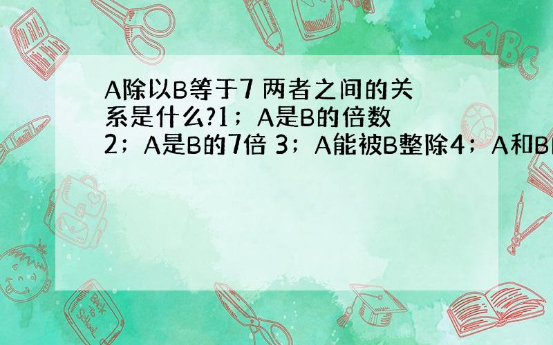 A除以B等于7 两者之间的关系是什么?1；A是B的倍数 2；A是B的7倍 3；A能被B整除4；A和B的公约数是7