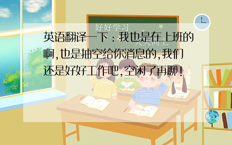 英语翻译一下：我也是在上班的啊,也是抽空给你消息的,我们还是好好工作吧,空闲了再聊!