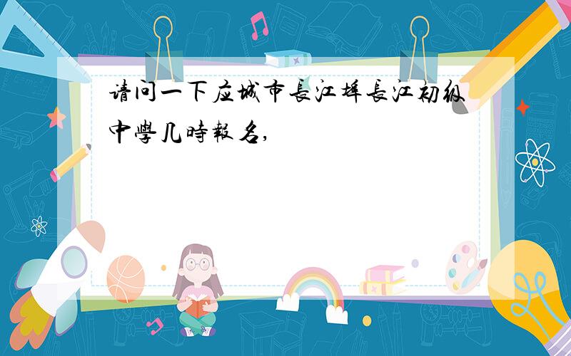 请问一下应城市长江埠长江初级中学几时报名,