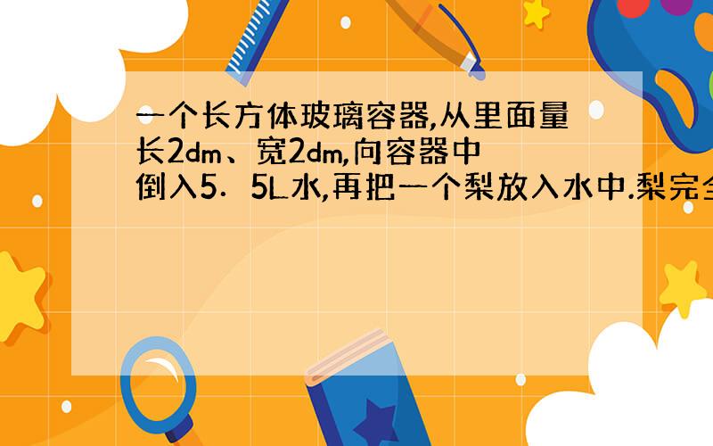 一个长方体玻璃容器,从里面量长2dm、宽2dm,向容器中倒入5．5L水,再把一个梨放入水中.梨完全浸入水中时量得容器内的