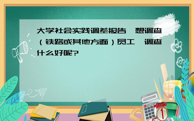 大学社会实践调差报告,想调查（铁路或其他方面）员工,调查什么好呢?