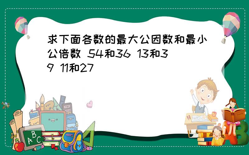 求下面各数的最大公因数和最小公倍数 54和36 13和39 11和27