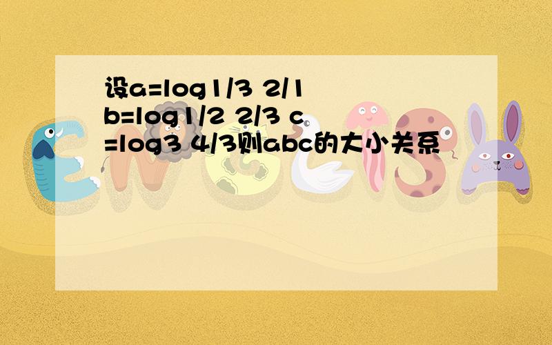 设a=log1/3 2/1 b=log1/2 2/3 c=log3 4/3则abc的大小关系