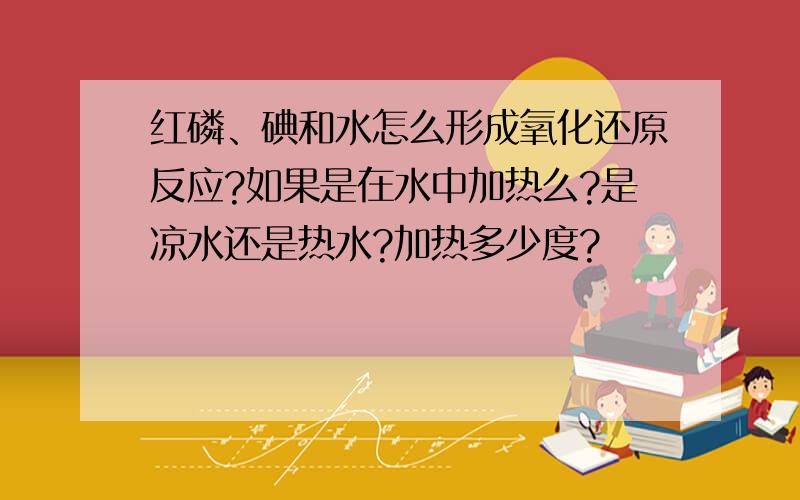 红磷、碘和水怎么形成氧化还原反应?如果是在水中加热么?是凉水还是热水?加热多少度?