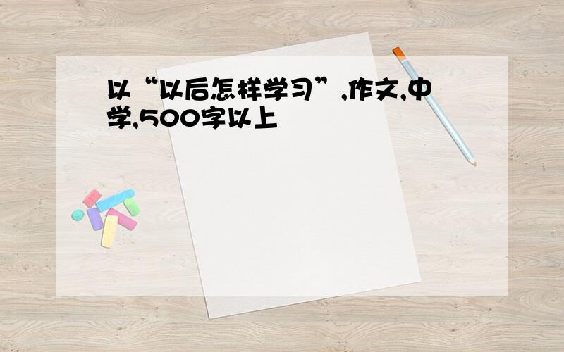 以“以后怎样学习”,作文,中学,500字以上