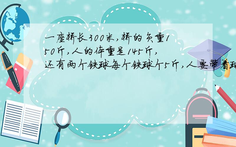 一座桥长300米,桥的负重150斤,人的体重是145斤,还有两个铁球每个铁球个5斤,人要带着球应该 怎么过桥?