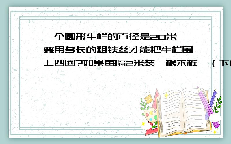 一个圆形牛栏的直径是20米,要用多长的粗铁丝才能把牛栏围上四圈?如果每隔2米装一根木桩,（下面还有）