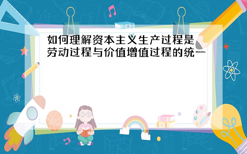 如何理解资本主义生产过程是 劳动过程与价值增值过程的统一