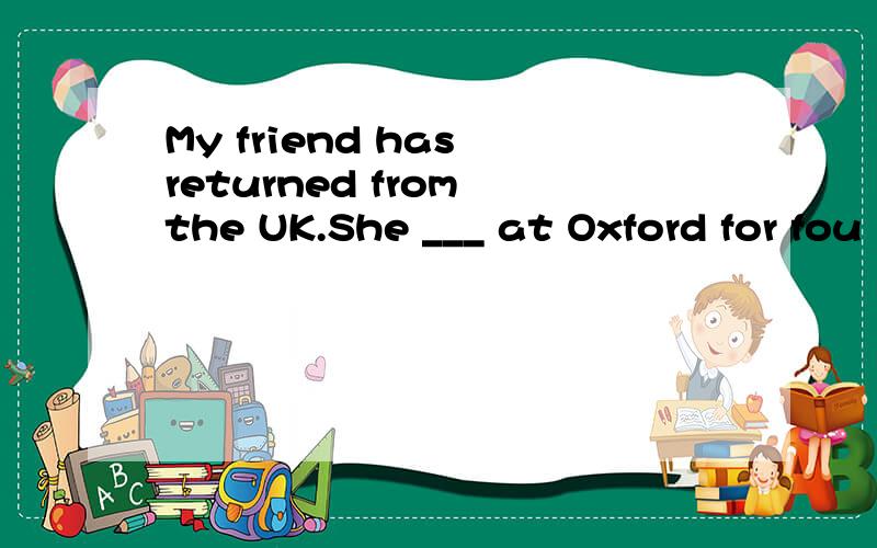 My friend has returned from the UK.She ___ at Oxford for fou