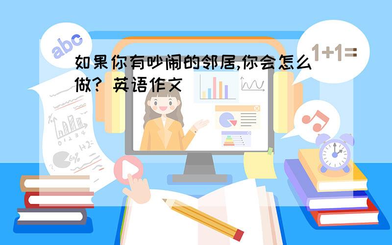 如果你有吵闹的邻居,你会怎么做? 英语作文