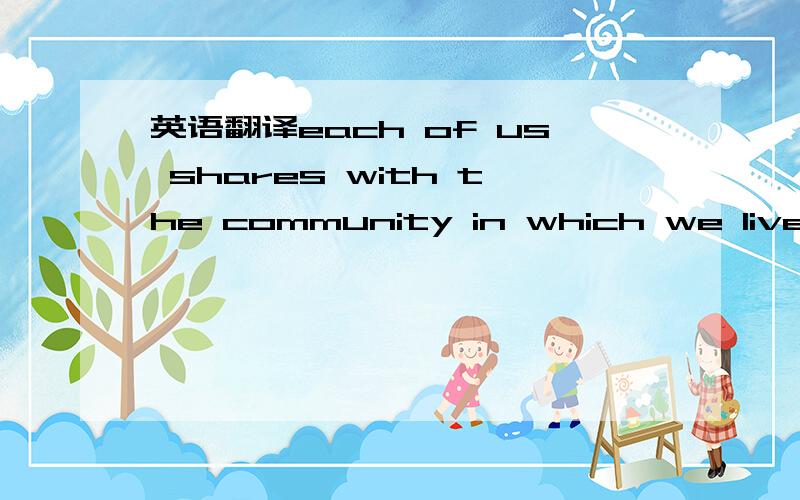 英语翻译each of us shares with the community in which we live a