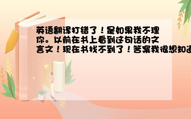 英语翻译打错了！是如果我不理你。以前在书上看到这句话的文言文！现在书找不到了！答案我很想知道！1