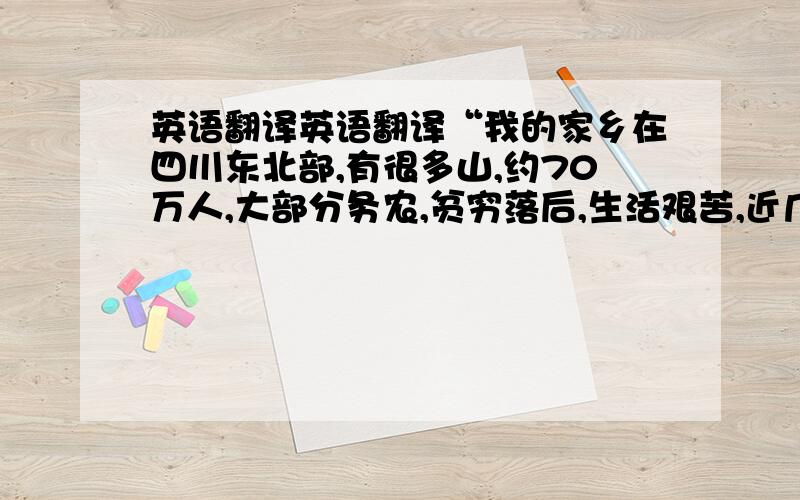 英语翻译英语翻译“我的家乡在四川东北部,有很多山,约70万人,大部分务农,贫穷落后,生活艰苦,近几年道路畅通,高楼林立,