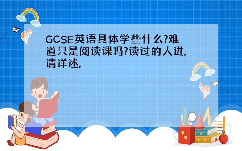 GCSE英语具体学些什么?难道只是阅读课吗?读过的人进,请详述,