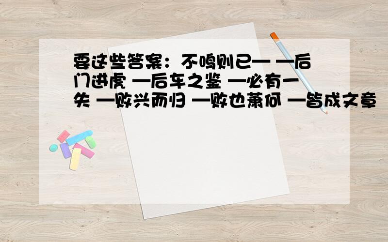 要这些答案：不鸣则已— —后门进虎 —后车之鉴 —必有一失 —败兴而归 —败也萧何 —皆成文章