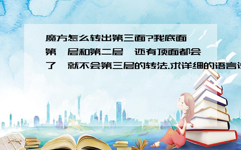 魔方怎么转出第三面?我底面,第一层和第二层,还有顶面都会了,就不会第三层的转法.求详细的语言说明