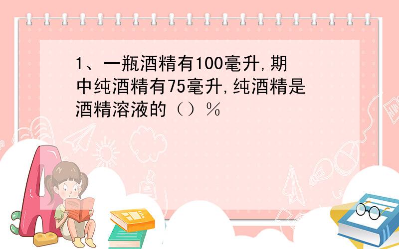 1、一瓶酒精有100毫升,期中纯酒精有75毫升,纯酒精是酒精溶液的（）％