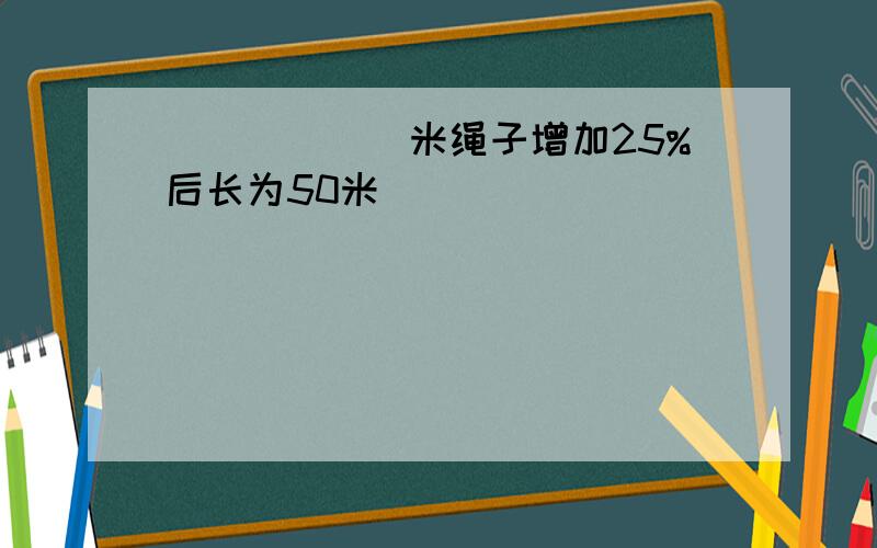 ______米绳子增加25%后长为50米．