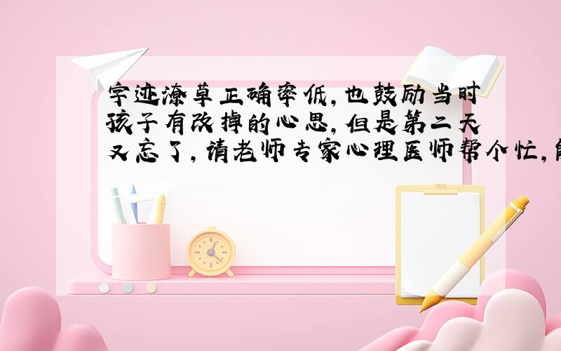 字迹潦草正确率低,也鼓励当时孩子有改掉的心思,但是第二天又忘了,请老师专家心理医师帮个忙,能不能使孩子改正坏毛病!