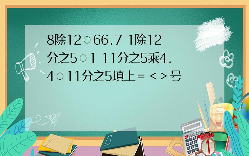 8除12○66.7 1除12分之5○1 11分之5乘4.4○11分之5填上＝＜＞号