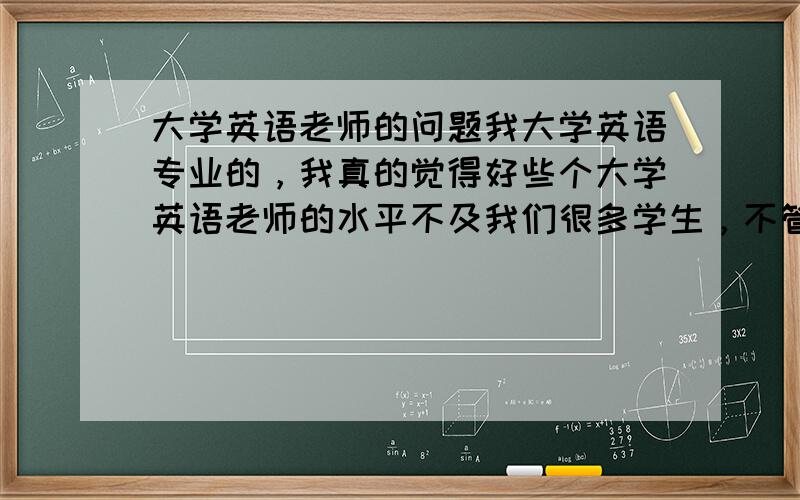 大学英语老师的问题我大学英语专业的，我真的觉得好些个大学英语老师的水平不及我们很多学生，不管是听说读写译还是什么，很多词