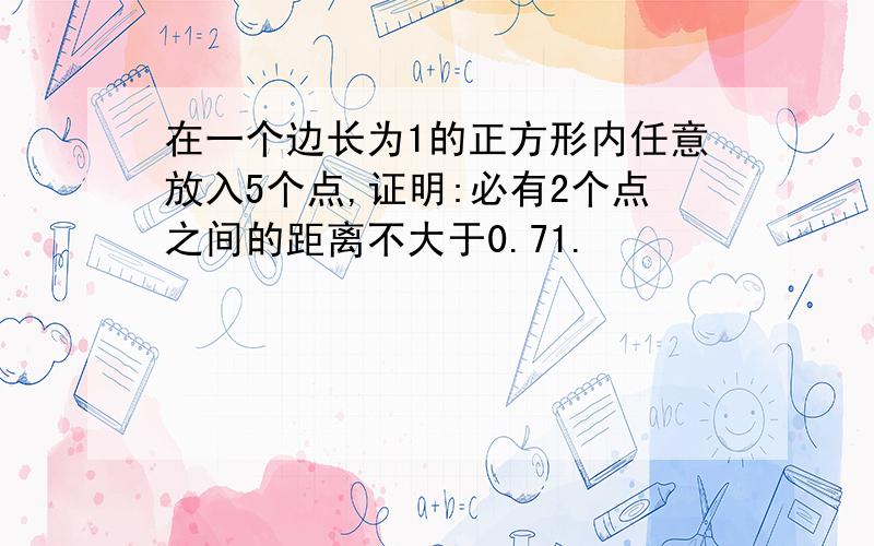 在一个边长为1的正方形内任意放入5个点,证明:必有2个点之间的距离不大于0.71.