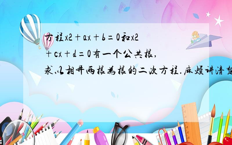 方程x2+ax+b=0和x2+cx+d=0有一个公共根,求以相异两根为根的二次方程.麻烦讲清楚些.