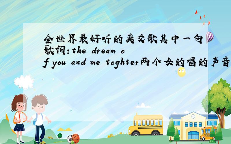 全世界最好听的英文歌其中一句歌词：the dream of you and me toghter两个女的唱的声音非常的天