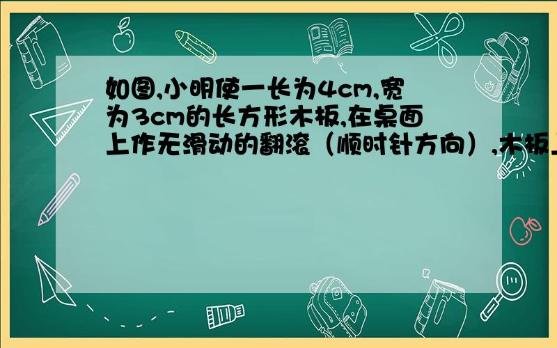 如图,小明使一长为4cm,宽为3cm的长方形木板,在桌面上作无滑动的翻滚（顺时针方向）,木板上的点A位置变化为A→A1→