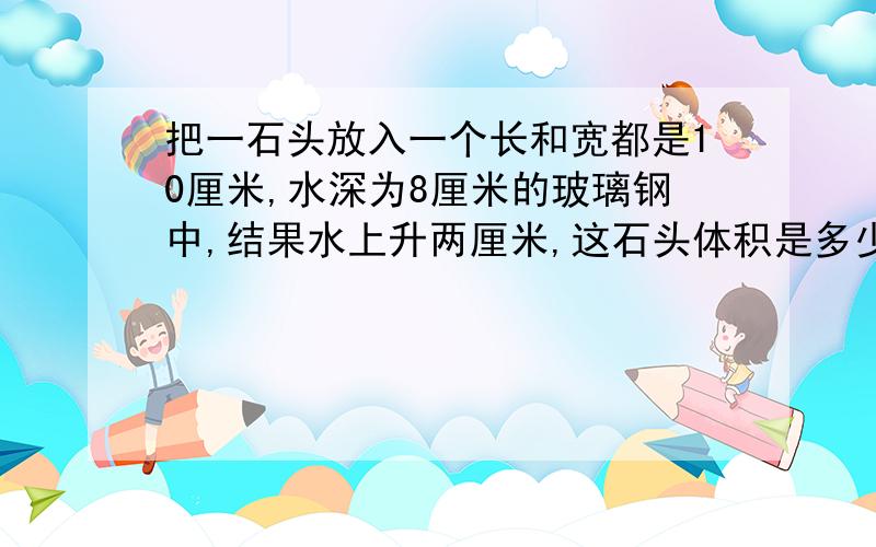 把一石头放入一个长和宽都是10厘米,水深为8厘米的玻璃钢中,结果水上升两厘米,这石头体积是多少?