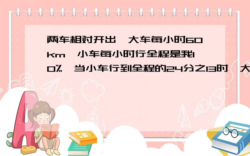 两车相对开出,大车每小时60km,小车每小时行全程是我10%,当小车行到全程的24分之13时,大车行了几米?