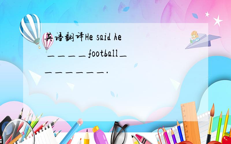 英语翻译He said he ＿＿＿＿football＿＿＿＿＿＿＿．