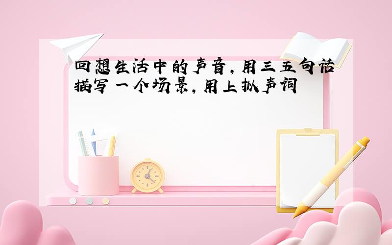 回想生活中的声音,用三五句话描写一个场景,用上拟声词