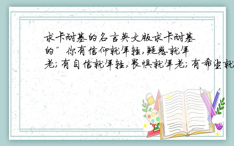 求卡耐基的名言英文版求卡耐基的”你有信仰就年轻,疑惑就年老；有自信就年轻,畏惧就年老；有希望就年轻,绝望就年老；岁月使你