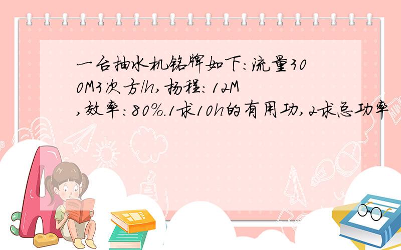 一台抽水机铭牌如下：流量300M3次方/h,扬程：12M,效率：80%.1求10h的有用功,2求总功率