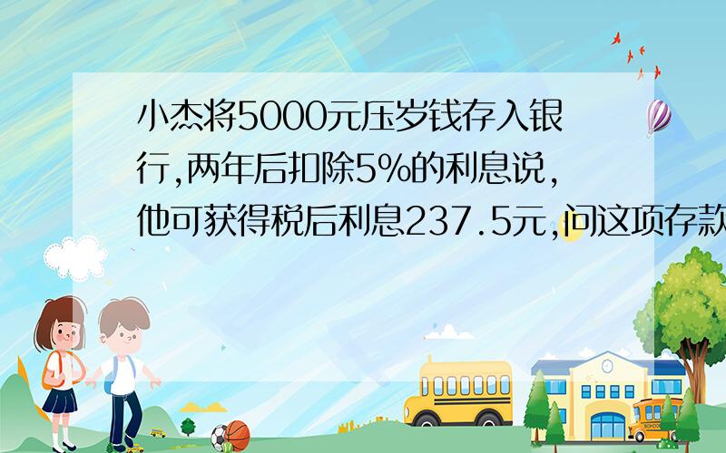 小杰将5000元压岁钱存入银行,两年后扣除5%的利息说,他可获得税后利息237.5元,问这项存款的年利率是多少