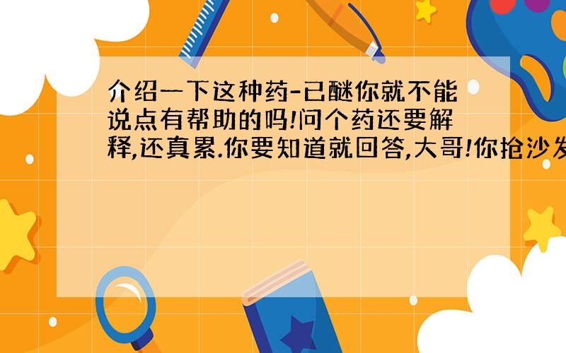 介绍一下这种药-已醚你就不能说点有帮助的吗!问个药还要解释,还真累.你要知道就回答,大哥!你抢沙发吗!