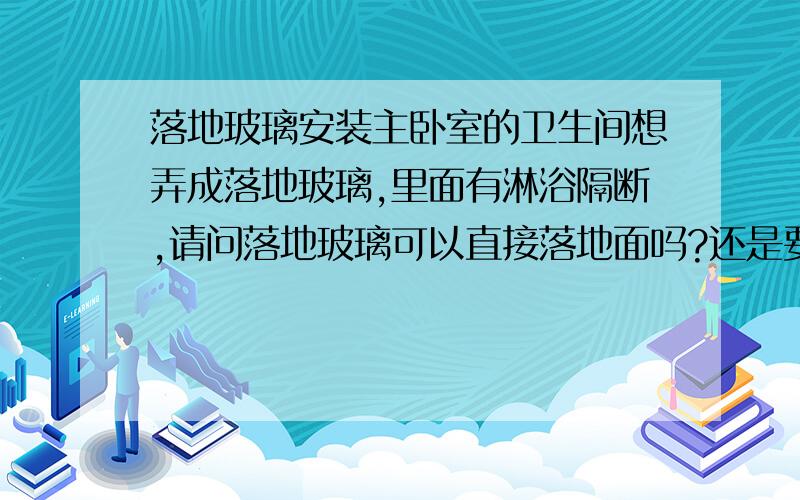 落地玻璃安装主卧室的卫生间想弄成落地玻璃,里面有淋浴隔断,请问落地玻璃可以直接落地面吗?还是要砌个挡水线之类的,如果可以