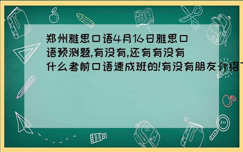 郑州雅思口语4月16日雅思口语预测题,有没有,还有有没有什么考前口语速成班的!有没有朋友介绍下