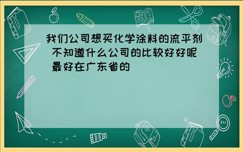 我们公司想买化学涂料的流平剂 不知道什么公司的比较好好呢 最好在广东省的