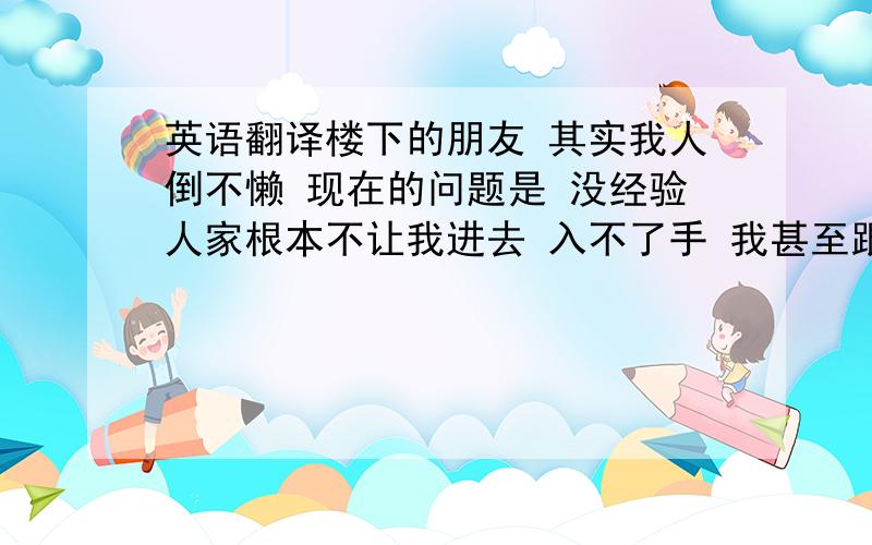 英语翻译楼下的朋友 其实我人倒不懒 现在的问题是 没经验人家根本不让我进去 入不了手 我甚至跟人家单位说愿意不领工资去学