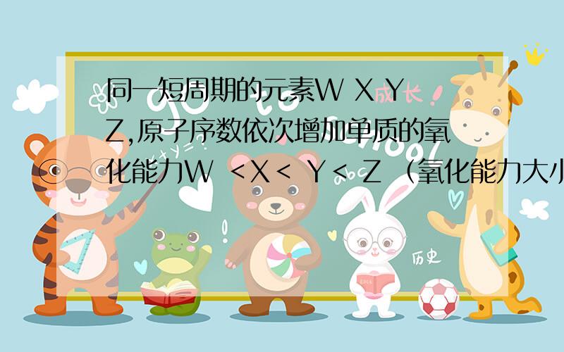 同一短周期的元素W X Y Z,原子序数依次增加单质的氧化能力W ＜X＜ Y＜ Z （氧化能力大小的排序为什么错了