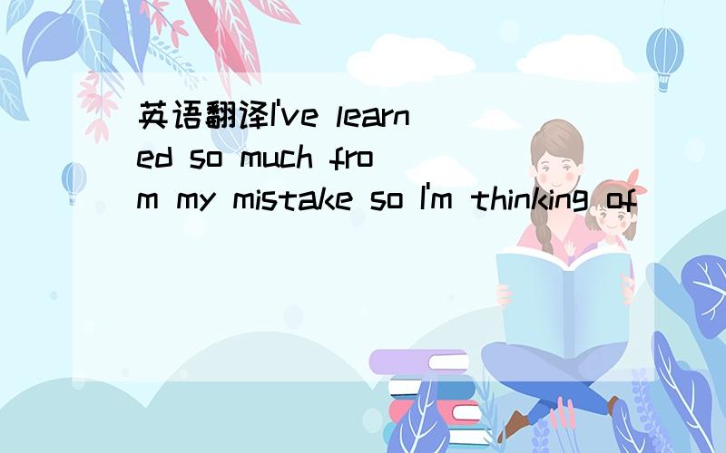 英语翻译I've learned so much from my mistake so I'm thinking of