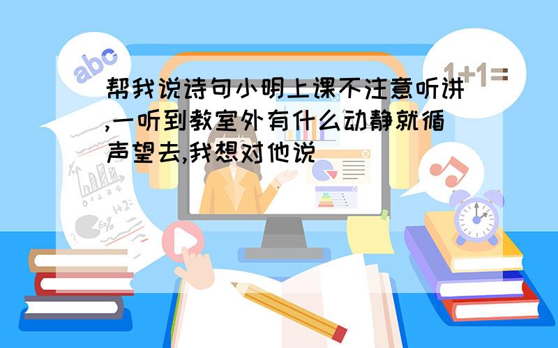 帮我说诗句小明上课不注意听讲,一听到教室外有什么动静就循声望去,我想对他说